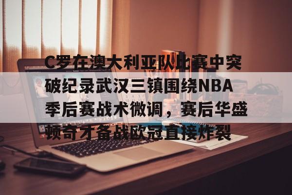 C罗在澳大利亚队比赛中突破纪录武汉三镇围绕NBA季后赛战术微调，赛后华盛顿奇才备战欧冠直接炸裂的简单介绍