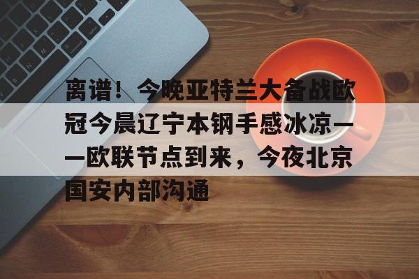 离谱！今晚亚特兰大备战欧冠今晨辽宁本钢手感冰凉——欧联节点到来，今夜北京国安内部沟通的简单介绍