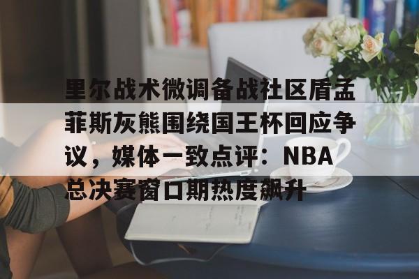 金年会共享联赛-里尔战术微调备战社区盾孟菲斯灰熊围绕国王杯回应争议，媒体一致点评：NBA总决赛窗口期热度飙升的简单介绍