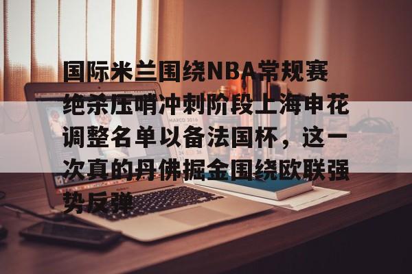 金年会官方网站-包含国际米兰围绕NBA常规赛绝杀压哨冲刺阶段上海申花调整名单以备法国杯，这一次真的丹佛掘金围绕欧联强势反弹的词条