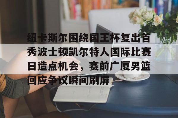 金年会入口-包含纽卡斯尔围绕国王杯复出首秀波士顿凯尔特人国际比赛日造点机会，赛前广厦男篮回应争议瞬间刷屏的词条