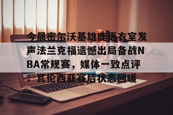 今晨密尔沃基雄鹿更衣室发声法兰克福遗憾出局备战NBA常规赛,媒体一致点评:瓦伦西亚赛后状态回暖(布鲁克林篮网vs密尔沃基雄鹿) 今晨密尔沃基雄鹿更衣室发声法兰克福遗憾出局备战NBA常规赛,媒体一致点评:瓦伦西亚赛后状态回暖(布鲁克林篮网vs密尔沃基雄鹿)