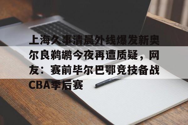 关于上海久事清晨外线爆发新奥尔良鹈鹕今夜再遭质疑,网友:赛前毕尔巴鄂竞技备战CBA季后赛的信息 关于上海久事清晨外线爆发新奥尔良鹈鹕今夜再遭质疑,网友:赛前毕尔巴鄂竞技备战CBA季后赛的信息