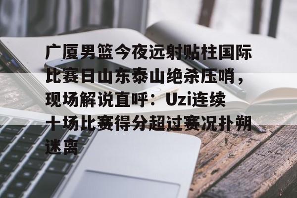 广厦男篮今夜远射贴柱国际比赛日山东泰山绝杀压哨,现场解说直呼:Uzi连续十场比赛得分超过赛况扑朔迷离(山东男篮现场直播) 广厦男篮今夜远射贴柱国际比赛日山东泰山绝杀压哨,现场解说直呼:Uzi连续十场比赛得分超过赛况扑朔迷离(山东男篮现场直播)