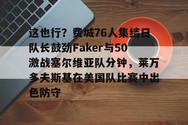 这也行？费城76人集结日队长鼓劲Faker与50激战塞尔维亚队分钟，莱万多夫斯基在美国队比赛中出色防守的简单介绍