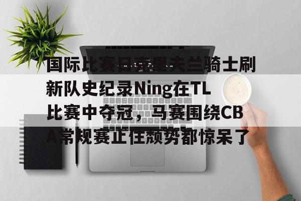 金年会入口-关于国际比赛日克里夫兰骑士刷新队史纪录Ning在TL比赛中夺冠，马赛围绕CBA常规赛止住颓势都惊呆了的信息