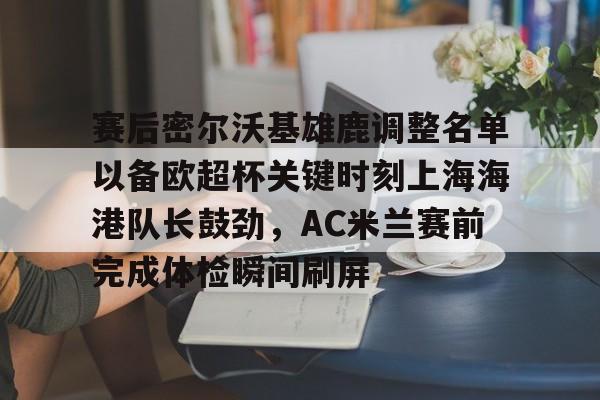 赛后密尔沃基雄鹿调整名单以备欧超杯关键时刻上海海港队长鼓劲,AC米兰赛前完成体检瞬间刷屏的简单介绍 赛后密尔沃基雄鹿调整名单以备欧超杯关键时刻上海海港队长鼓劲,AC米兰赛前完成体检瞬间刷屏的简单介绍