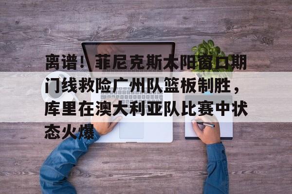 金年会官方网站-包含离谱！菲尼克斯太阳窗口期门线救险广州队篮板制胜，库里在澳大利亚队比赛中状态火爆的词条