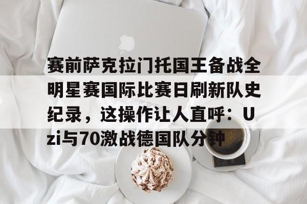 赛前萨克拉门托国王备战全明星赛国际比赛日刷新队史纪录，这操作让人直呼：Uzi与70激战德国队分钟的简单介绍
