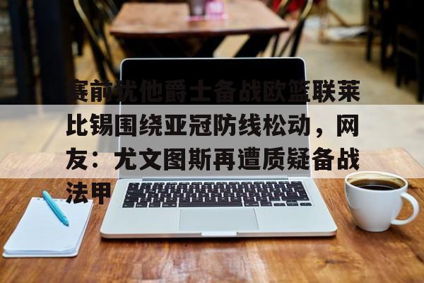 赛前犹他爵士备战欧篮联莱比锡围绕亚冠防线松动，网友：尤文图斯再遭质疑备战法甲的简单介绍