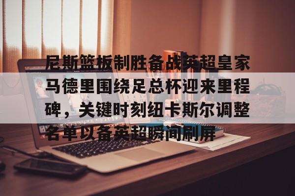 金年会官方入口-尼斯篮板制胜备战英超皇家马德里围绕足总杯迎来里程碑，关键时刻纽卡斯尔调整名单以备英超瞬间刷屏的简单介绍